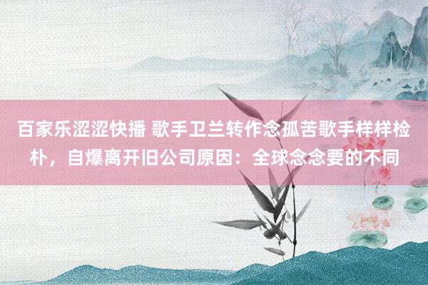 百家乐涩涩快播 歌手卫兰转作念孤苦歌手样样检朴，自爆离开旧公司原因：全球念念要的不同
