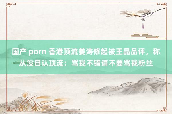 国产 porn 香港顶流姜涛修起被王晶品评，称从没自认顶流：骂我不错请不要骂我粉丝
