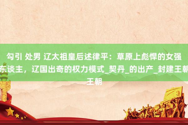勾引 处男 辽太祖皇后述律平：草原上彪悍的女强东谈主，辽国出奇的权力模式_契丹_的出产_封建王朝