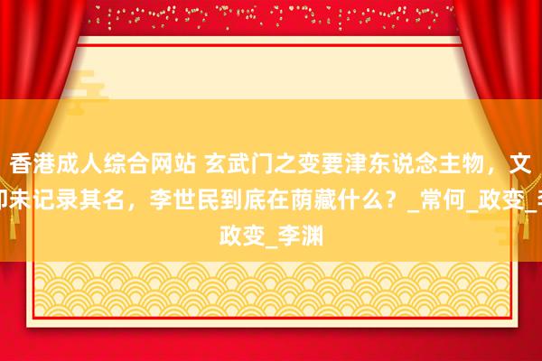香港成人综合网站 玄武门之变要津东说念主物，文籍却未记录其名，李世民到底在荫藏什么？_常何_政变_李渊