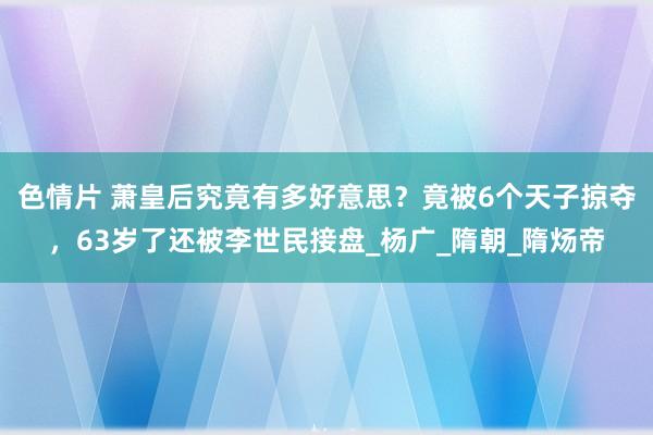 色情片 萧皇后究竟有多好意思？竟被6个天子掠夺，63岁了还被李世民接盘_杨广_隋朝_隋炀帝
