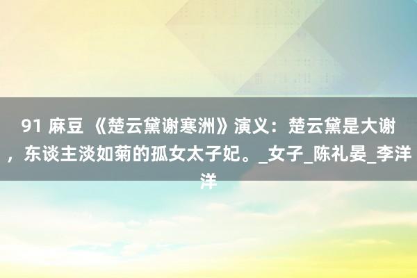 91 麻豆 《楚云黛谢寒洲》演义：楚云黛是大谢，东谈主淡如菊的孤女太子妃。_女子_陈礼晏_李洋