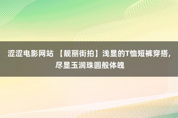 涩涩电影网站 【靓丽街拍】浅显的T恤短裤穿搭， 尽显玉润珠圆般体魄