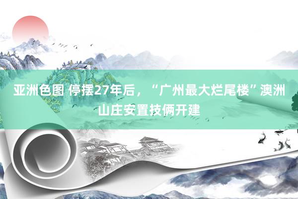 亚洲色图 停摆27年后，“广州最大烂尾楼”澳洲山庄安置技俩开建