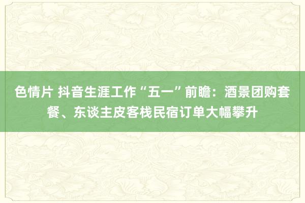 色情片 抖音生涯工作“五一”前瞻：酒景团购套餐、东谈主皮客栈民宿订单大幅攀升
