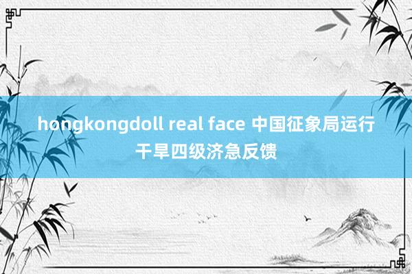 hongkongdoll real face 中国征象局运行干旱四级济急反馈