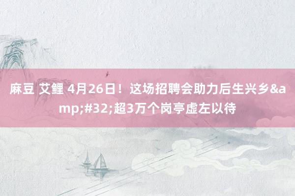 麻豆 艾鲤 4月26日！这场招聘会助力后生兴乡&#32;超3万个岗亭虚左以待
