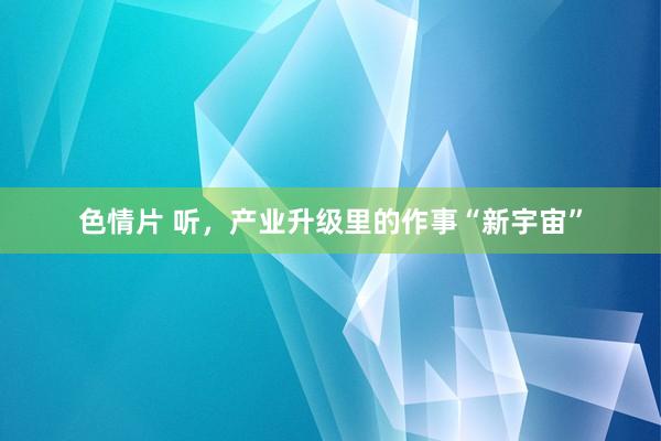 色情片 听，产业升级里的作事“新宇宙”