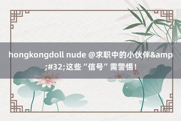 hongkongdoll nude @求职中的小伙伴&#32;这些“信号”需警惕！