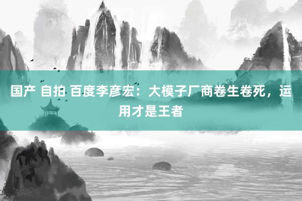 国产 自拍 百度李彦宏：大模子厂商卷生卷死，运用才是王者