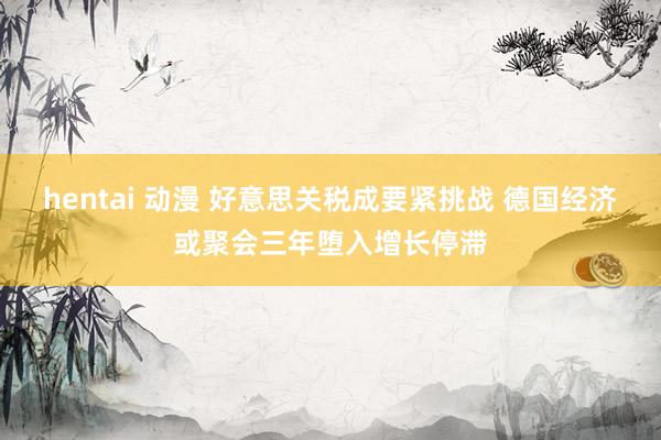 hentai 动漫 好意思关税成要紧挑战 德国经济或聚会三年堕入增长停滞
