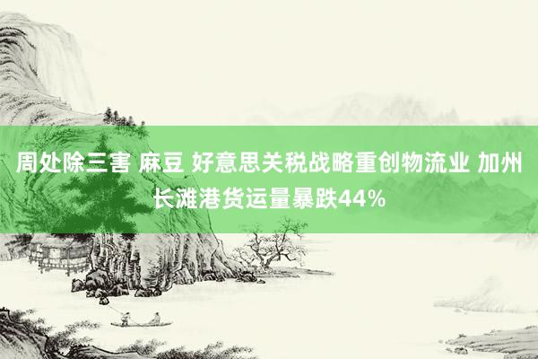 周处除三害 麻豆 好意思关税战略重创物流业 加州长滩港货运量暴跌44%