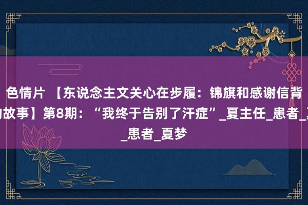 色情片 【东说念主文关心在步履：锦旗和感谢信背后的故事】第8期：“我终于告别了汗症”_夏主任_患者_夏梦