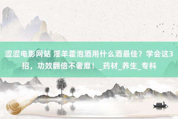 涩涩电影网站 淫羊藿泡酒用什么酒最佳？学会这3招，功效翻倍不奢靡！_药材_养生_专科