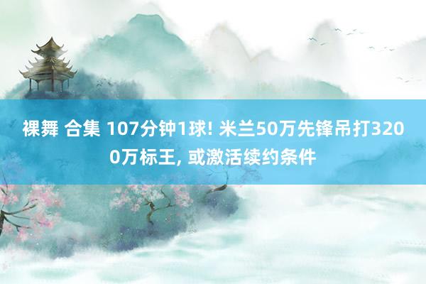 裸舞 合集 107分钟1球! 米兰50万先锋吊打3200万标王， 或激活续约条件