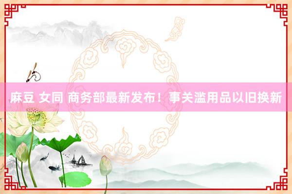 麻豆 女同 商务部最新发布！事关滥用品以旧换新