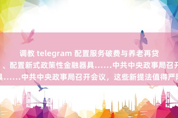 调教 telegram 配置服务破费与养老再贷款、扩围提质执行“两新”、配置新式政策性金融器具……中共中央政事局召开会议，这些新提法值得严防