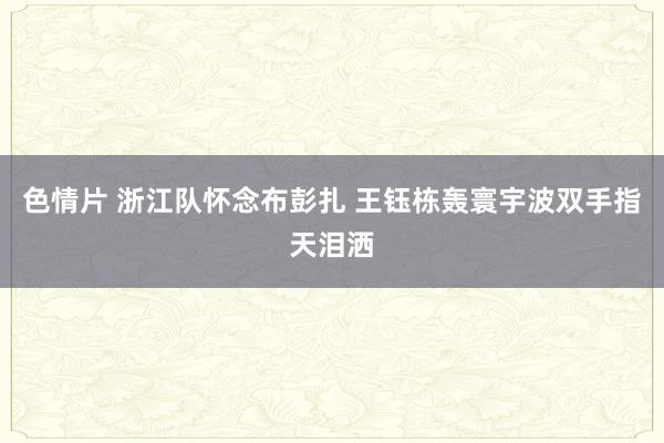 色情片 浙江队怀念布彭扎 王钰栋轰寰宇波双手指天泪洒