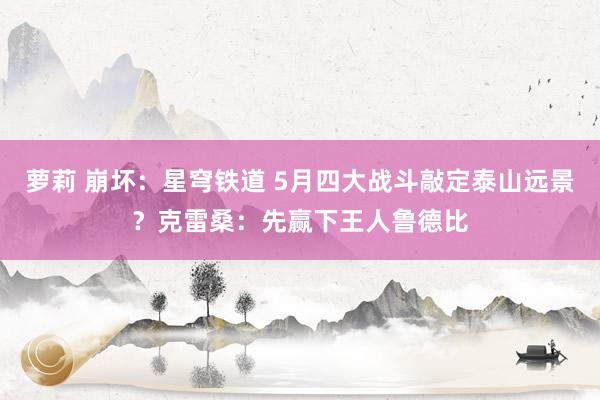 萝莉 崩坏：星穹铁道 5月四大战斗敲定泰山远景？克雷桑：先赢下王人鲁德比