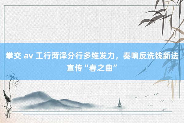 拳交 av 工行菏泽分行多维发力，奏响反洗钱新法宣传“春之曲”