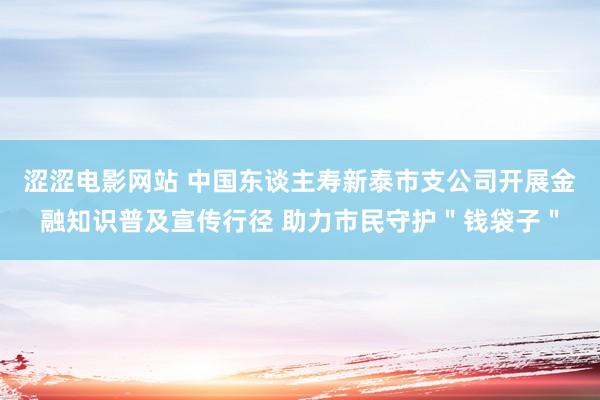 涩涩电影网站 中国东谈主寿新泰市支公司开展金融知识普及宣传行径 助力市民守护＂钱袋子＂