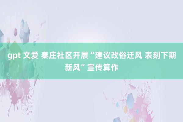 gpt 文爱 秦庄社区开展“建议改俗迁风 表刻下期新风”宣传算作