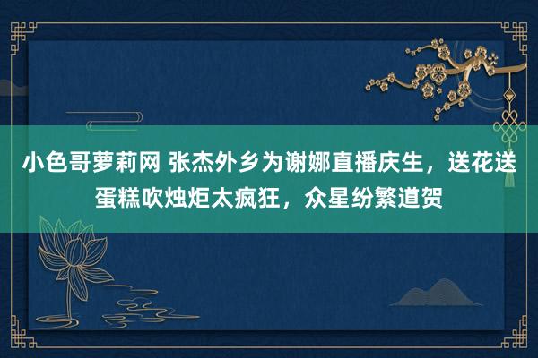 小色哥萝莉网 张杰外乡为谢娜直播庆生，送花送蛋糕吹烛炬太疯狂，众星纷繁道贺