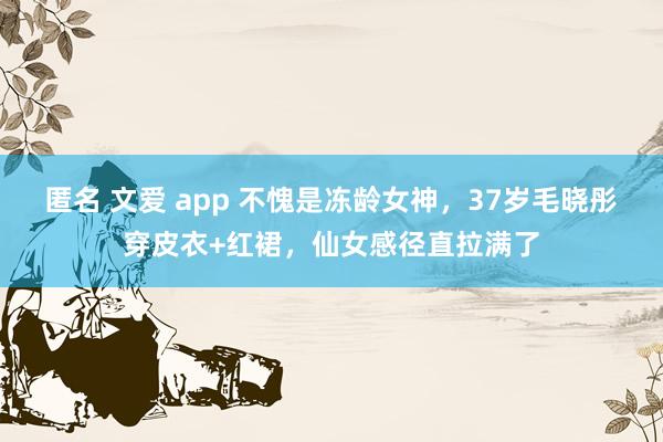 匿名 文爱 app 不愧是冻龄女神，37岁毛晓彤穿皮衣+红裙，仙女感径直拉满了