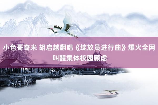 小色哥奇米 胡启越翻唱《绽放员进行曲》爆火全网 叫醒集体校园顾虑