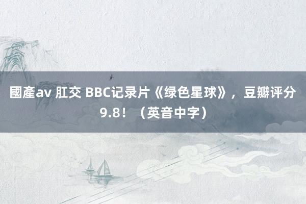 國產av 肛交 BBC记录片《绿色星球》，豆瓣评分9.8！（英音中字）