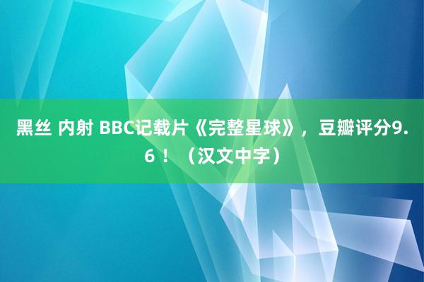 黑丝 内射 BBC记载片《完整星球》，豆瓣评分9.6 ！（汉文中字）