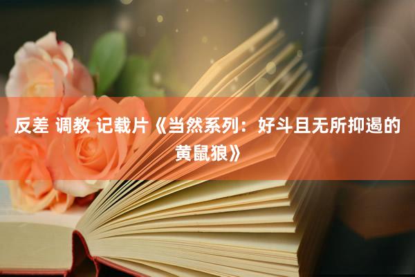 反差 调教 记载片《当然系列：好斗且无所抑遏的黄鼠狼》