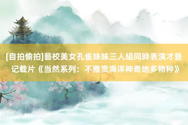 [自拍偷拍]藝校美女孔雀妹妹三人組同時表演才藝 记载片《当然系列：不雅赏海洋神奇地多物种》