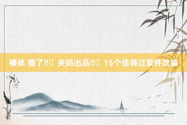 裸体 播了‼️央妈出品‼️15个信得过案件改编