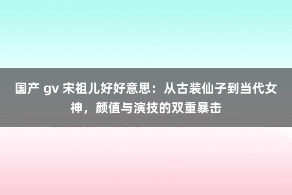 国产 gv 宋祖儿好好意思：从古装仙子到当代女神，颜值与演技的双重暴击