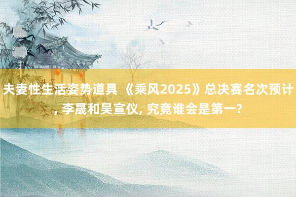 夫妻性生活姿势道具 《乘风2025》总决赛名次预计， 李晟和吴宣仪， 究竟谁会是第一?