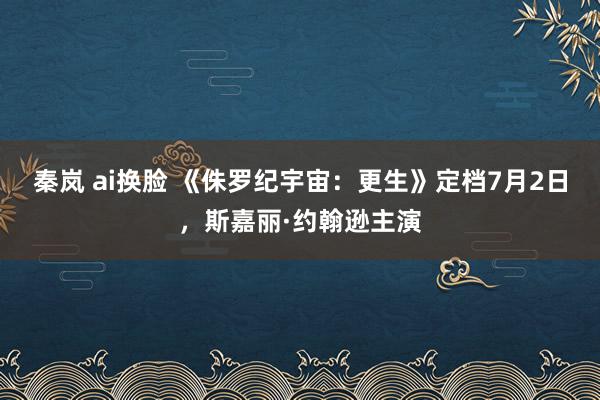 秦岚 ai换脸 《侏罗纪宇宙：更生》定档7月2日，斯嘉丽·约翰逊主演