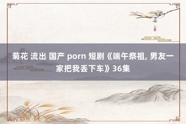 菊花 流出 国产 porn 短剧《端午祭祖， 男友一家把我丢下车》36集