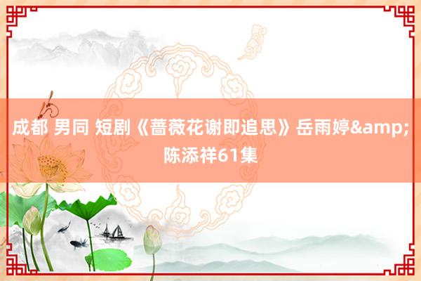 成都 男同 短剧《蔷薇花谢即追思》岳雨婷&陈添祥61集