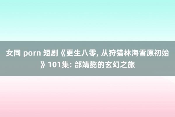女同 porn 短剧《更生八零， 从狩猎林海雪原初始》101集: 邰靖懿的玄幻之旅