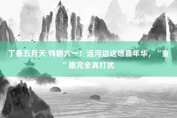 丁香五月天 嗨翻六一！运河边这场嘉年华，“童”趣完全真打扰