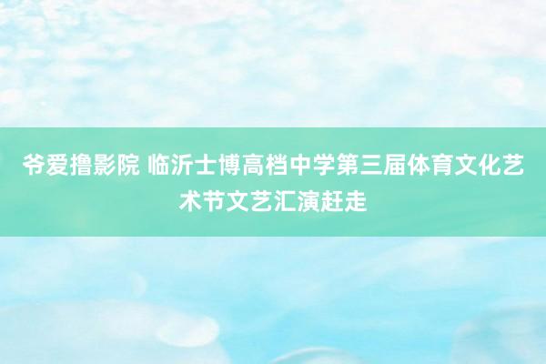 爷爱撸影院 临沂士博高档中学第三届体育文化艺术节文艺汇演赶走