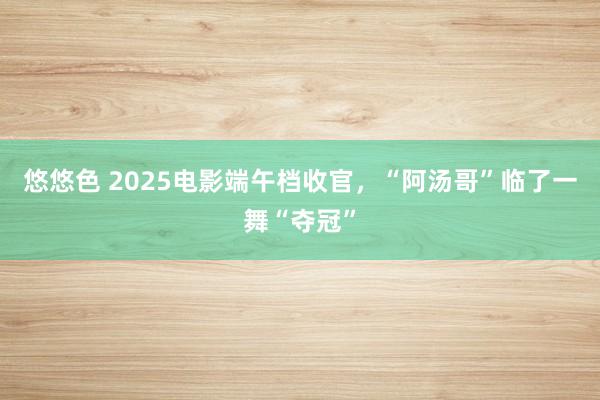 悠悠色 2025电影端午档收官，“阿汤哥”临了一舞“夺冠”