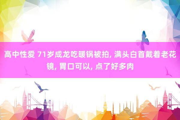 高中性爱 71岁成龙吃暖锅被拍， 满头白首戴着老花镜， 胃口可以， 点了好多肉
