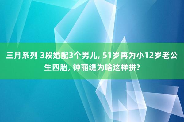 三月系列 3段婚配3个男儿， 51岁再为小12岁老公生四胎， 钟丽缇为啥这样拼?