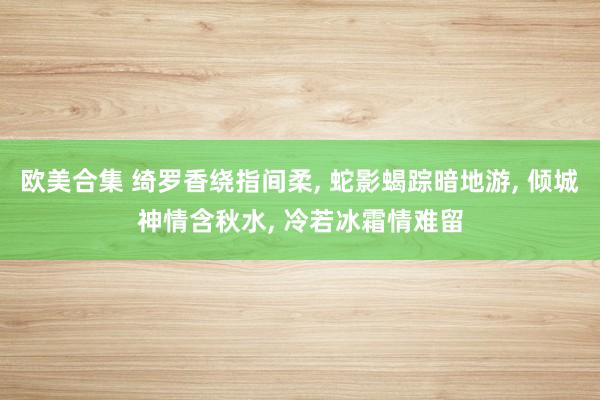 欧美合集 绮罗香绕指间柔, 蛇影蝎踪暗地游, 倾城神情含秋水, 冷若冰霜情难留