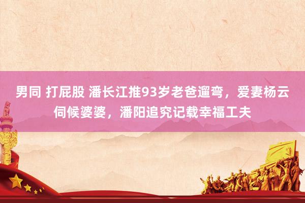 男同 打屁股 潘长江推93岁老爸遛弯，爱妻杨云伺候婆婆，潘阳追究记载幸福工夫