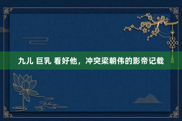 九儿 巨乳 看好他，冲突梁朝伟的影帝记载