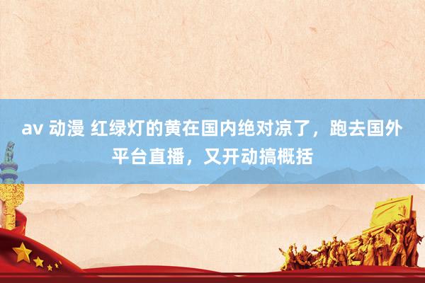 av 动漫 红绿灯的黄在国内绝对凉了，跑去国外平台直播，又开动搞概括