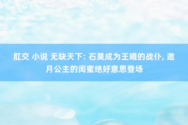 肛交 小说 无缺天下: 石昊成为王曦的战仆， 邀月公主的闺蜜绝好意思登场